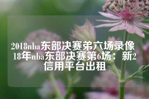 2018nba东部决赛弟六场录像 18年nba东部决赛第6场：新2信用平台出租-第1张图片-皇冠信用盘出租