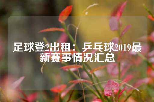 足球登2出租：乒乓球2019最新赛事情况汇总-第1张图片-皇冠信用盘出租