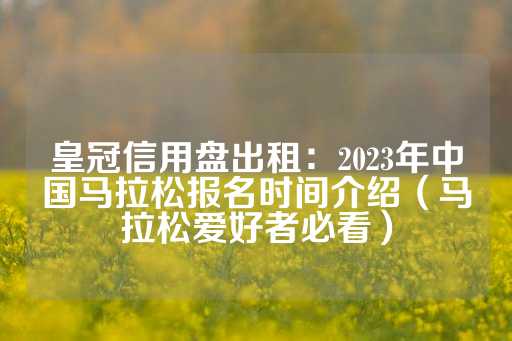 皇冠信用盘出租：2023年中国马拉松报名时间介绍（马拉松爱好者必看）