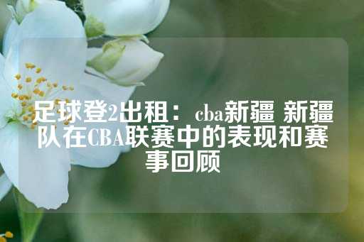 足球登2出租：cba新疆 新疆队在CBA联赛中的表现和赛事回顾-第1张图片-皇冠信用盘出租