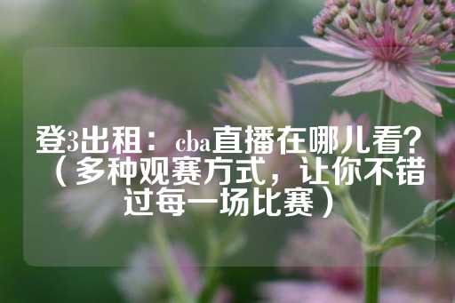 登3出租：cba直播在哪儿看？（多种观赛方式，让你不错过每一场比赛）-第1张图片-皇冠信用盘出租