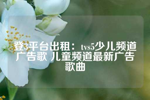 登3平台出租：tvs5少儿频道广告歌 儿童频道最新广告歌曲