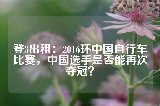 登3出租：2016环中国自行车比赛，中国选手是否能再次夺冠？